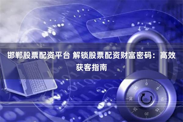 邯郸股票配资平台 解锁股票配资财富密码：高效获客指南