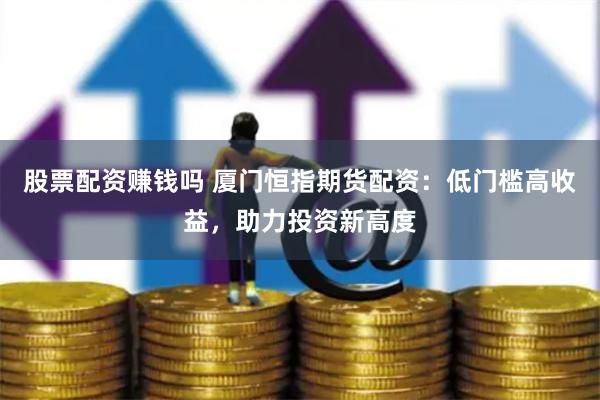 股票配资赚钱吗 厦门恒指期货配资：低门槛高收益，助力投资新高度