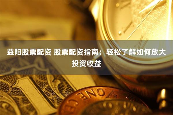 益阳股票配资 股票配资指南：轻松了解如何放大投资收益